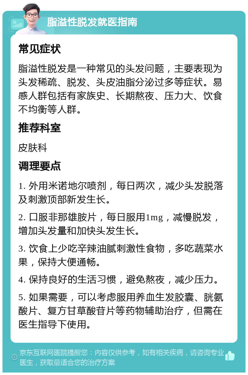 脂溢性脱发就医指南 常见症状 脂溢性脱发是一种常见的头发问题，主要表现为头发稀疏、脱发、头皮油脂分泌过多等症状。易感人群包括有家族史、长期熬夜、压力大、饮食不均衡等人群。 推荐科室 皮肤科 调理要点 1. 外用米诺地尔喷剂，每日两次，减少头发脱落及刺激顶部新发生长。 2. 口服非那雄胺片，每日服用1mg，减慢脱发，增加头发量和加快头发生长。 3. 饮食上少吃辛辣油腻刺激性食物，多吃蔬菜水果，保持大便通畅。 4. 保持良好的生活习惯，避免熬夜，减少压力。 5. 如果需要，可以考虑服用养血生发胶囊、胱氨酸片、复方甘草酸苷片等药物辅助治疗，但需在医生指导下使用。