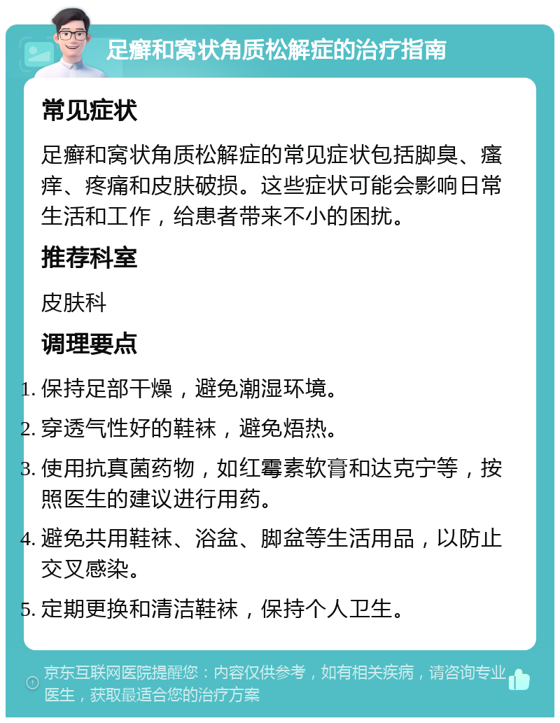 足癣和窝状角质松解症的治疗指南 常见症状 足癣和窝状角质松解症的常见症状包括脚臭、瘙痒、疼痛和皮肤破损。这些症状可能会影响日常生活和工作，给患者带来不小的困扰。 推荐科室 皮肤科 调理要点 保持足部干燥，避免潮湿环境。 穿透气性好的鞋袜，避免焐热。 使用抗真菌药物，如红霉素软膏和达克宁等，按照医生的建议进行用药。 避免共用鞋袜、浴盆、脚盆等生活用品，以防止交叉感染。 定期更换和清洁鞋袜，保持个人卫生。