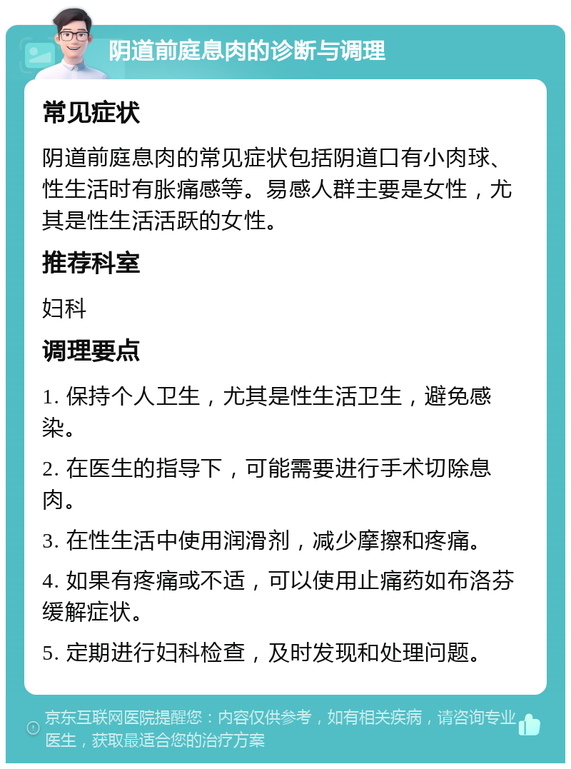 阴道前庭息肉的诊断与调理 常见症状 阴道前庭息肉的常见症状包括阴道口有小肉球、性生活时有胀痛感等。易感人群主要是女性，尤其是性生活活跃的女性。 推荐科室 妇科 调理要点 1. 保持个人卫生，尤其是性生活卫生，避免感染。 2. 在医生的指导下，可能需要进行手术切除息肉。 3. 在性生活中使用润滑剂，减少摩擦和疼痛。 4. 如果有疼痛或不适，可以使用止痛药如布洛芬缓解症状。 5. 定期进行妇科检查，及时发现和处理问题。