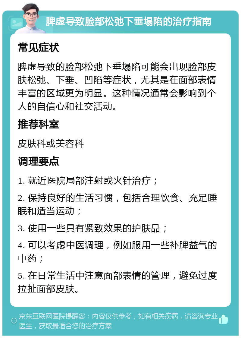 脾虚导致脸部松弛下垂塌陷的治疗指南 常见症状 脾虚导致的脸部松弛下垂塌陷可能会出现脸部皮肤松弛、下垂、凹陷等症状，尤其是在面部表情丰富的区域更为明显。这种情况通常会影响到个人的自信心和社交活动。 推荐科室 皮肤科或美容科 调理要点 1. 就近医院局部注射或火针治疗； 2. 保持良好的生活习惯，包括合理饮食、充足睡眠和适当运动； 3. 使用一些具有紧致效果的护肤品； 4. 可以考虑中医调理，例如服用一些补脾益气的中药； 5. 在日常生活中注意面部表情的管理，避免过度拉扯面部皮肤。