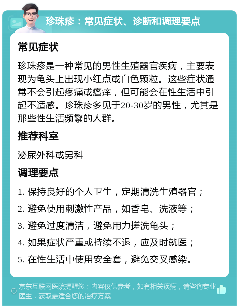 珍珠疹：常见症状、诊断和调理要点 常见症状 珍珠疹是一种常见的男性生殖器官疾病，主要表现为龟头上出现小红点或白色颗粒。这些症状通常不会引起疼痛或瘙痒，但可能会在性生活中引起不适感。珍珠疹多见于20-30岁的男性，尤其是那些性生活频繁的人群。 推荐科室 泌尿外科或男科 调理要点 1. 保持良好的个人卫生，定期清洗生殖器官； 2. 避免使用刺激性产品，如香皂、洗液等； 3. 避免过度清洁，避免用力搓洗龟头； 4. 如果症状严重或持续不退，应及时就医； 5. 在性生活中使用安全套，避免交叉感染。