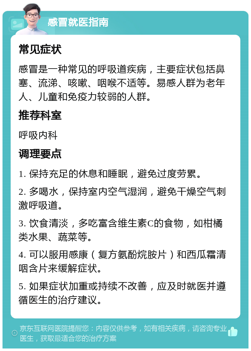 感冒就医指南 常见症状 感冒是一种常见的呼吸道疾病，主要症状包括鼻塞、流涕、咳嗽、咽喉不适等。易感人群为老年人、儿童和免疫力较弱的人群。 推荐科室 呼吸内科 调理要点 1. 保持充足的休息和睡眠，避免过度劳累。 2. 多喝水，保持室内空气湿润，避免干燥空气刺激呼吸道。 3. 饮食清淡，多吃富含维生素C的食物，如柑橘类水果、蔬菜等。 4. 可以服用感康（复方氨酚烷胺片）和西瓜霜清咽含片来缓解症状。 5. 如果症状加重或持续不改善，应及时就医并遵循医生的治疗建议。