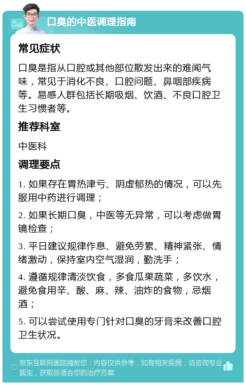 口臭的中医调理指南 常见症状 口臭是指从口腔或其他部位散发出来的难闻气味，常见于消化不良、口腔问题、鼻咽部疾病等。易感人群包括长期吸烟、饮酒、不良口腔卫生习惯者等。 推荐科室 中医科 调理要点 1. 如果存在胃热津亏、阴虚郁热的情况，可以先服用中药进行调理； 2. 如果长期口臭，中医等无异常，可以考虑做胃镜检查； 3. 平日建议规律作息、避免劳累、精神紧张、情绪激动，保持室内空气湿润，勤洗手； 4. 遵循规律清淡饮食，多食瓜果蔬菜，多饮水，避免食用辛、酸、麻、辣、油炸的食物，忌烟酒； 5. 可以尝试使用专门针对口臭的牙膏来改善口腔卫生状况。