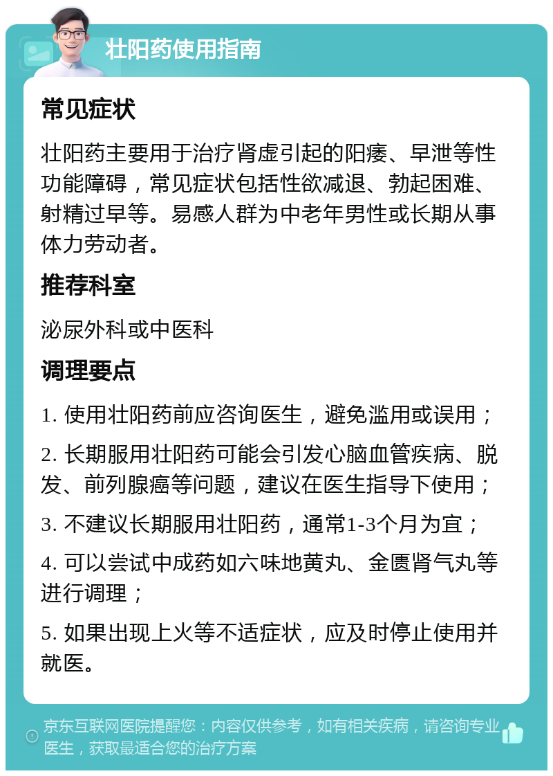 壮阳药使用指南 常见症状 壮阳药主要用于治疗肾虚引起的阳痿、早泄等性功能障碍，常见症状包括性欲减退、勃起困难、射精过早等。易感人群为中老年男性或长期从事体力劳动者。 推荐科室 泌尿外科或中医科 调理要点 1. 使用壮阳药前应咨询医生，避免滥用或误用； 2. 长期服用壮阳药可能会引发心脑血管疾病、脱发、前列腺癌等问题，建议在医生指导下使用； 3. 不建议长期服用壮阳药，通常1-3个月为宜； 4. 可以尝试中成药如六味地黄丸、金匮肾气丸等进行调理； 5. 如果出现上火等不适症状，应及时停止使用并就医。