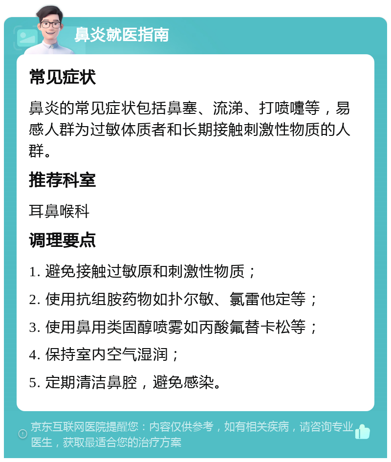 鼻炎就医指南 常见症状 鼻炎的常见症状包括鼻塞、流涕、打喷嚏等，易感人群为过敏体质者和长期接触刺激性物质的人群。 推荐科室 耳鼻喉科 调理要点 1. 避免接触过敏原和刺激性物质； 2. 使用抗组胺药物如扑尔敏、氯雷他定等； 3. 使用鼻用类固醇喷雾如丙酸氟替卡松等； 4. 保持室内空气湿润； 5. 定期清洁鼻腔，避免感染。