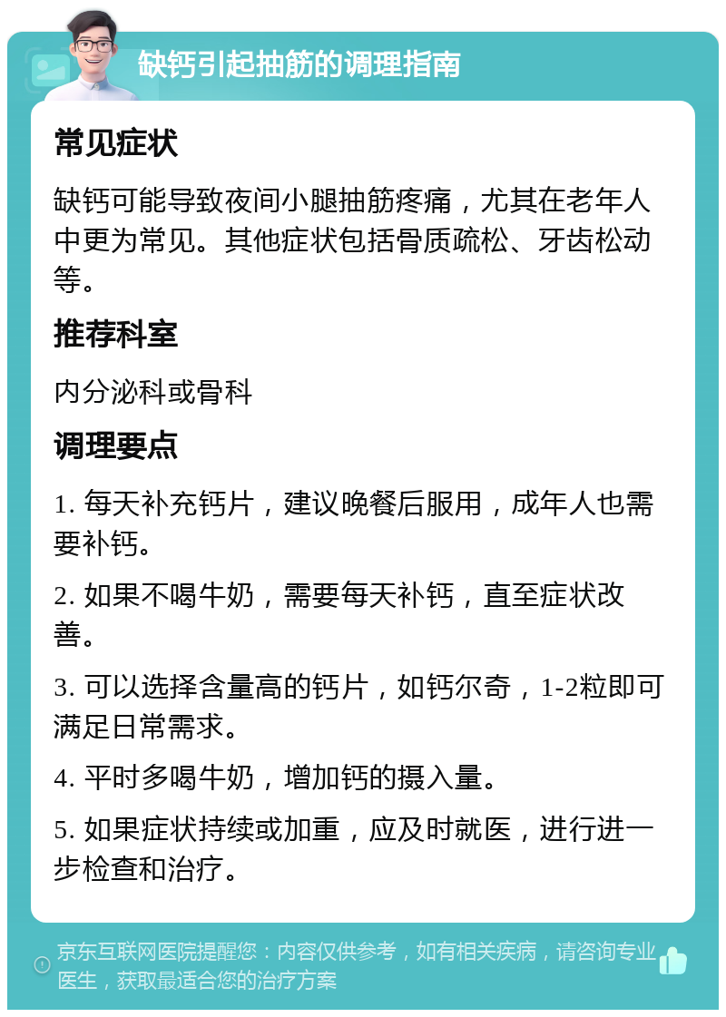 缺钙引起抽筋的调理指南 常见症状 缺钙可能导致夜间小腿抽筋疼痛，尤其在老年人中更为常见。其他症状包括骨质疏松、牙齿松动等。 推荐科室 内分泌科或骨科 调理要点 1. 每天补充钙片，建议晚餐后服用，成年人也需要补钙。 2. 如果不喝牛奶，需要每天补钙，直至症状改善。 3. 可以选择含量高的钙片，如钙尔奇，1-2粒即可满足日常需求。 4. 平时多喝牛奶，增加钙的摄入量。 5. 如果症状持续或加重，应及时就医，进行进一步检查和治疗。