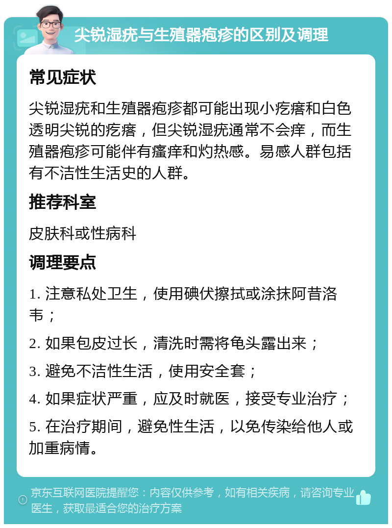 尖锐湿疣与生殖器疱疹的区别及调理 常见症状 尖锐湿疣和生殖器疱疹都可能出现小疙瘩和白色透明尖锐的疙瘩，但尖锐湿疣通常不会痒，而生殖器疱疹可能伴有瘙痒和灼热感。易感人群包括有不洁性生活史的人群。 推荐科室 皮肤科或性病科 调理要点 1. 注意私处卫生，使用碘伏擦拭或涂抹阿昔洛韦； 2. 如果包皮过长，清洗时需将龟头露出来； 3. 避免不洁性生活，使用安全套； 4. 如果症状严重，应及时就医，接受专业治疗； 5. 在治疗期间，避免性生活，以免传染给他人或加重病情。