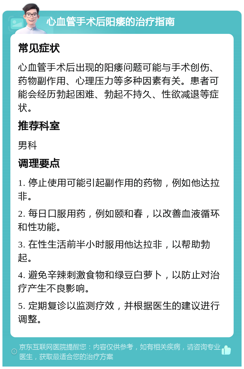 心血管手术后阳痿的治疗指南 常见症状 心血管手术后出现的阳痿问题可能与手术创伤、药物副作用、心理压力等多种因素有关。患者可能会经历勃起困难、勃起不持久、性欲减退等症状。 推荐科室 男科 调理要点 1. 停止使用可能引起副作用的药物，例如他达拉非。 2. 每日口服用药，例如颐和春，以改善血液循环和性功能。 3. 在性生活前半小时服用他达拉非，以帮助勃起。 4. 避免辛辣刺激食物和绿豆白萝卜，以防止对治疗产生不良影响。 5. 定期复诊以监测疗效，并根据医生的建议进行调整。