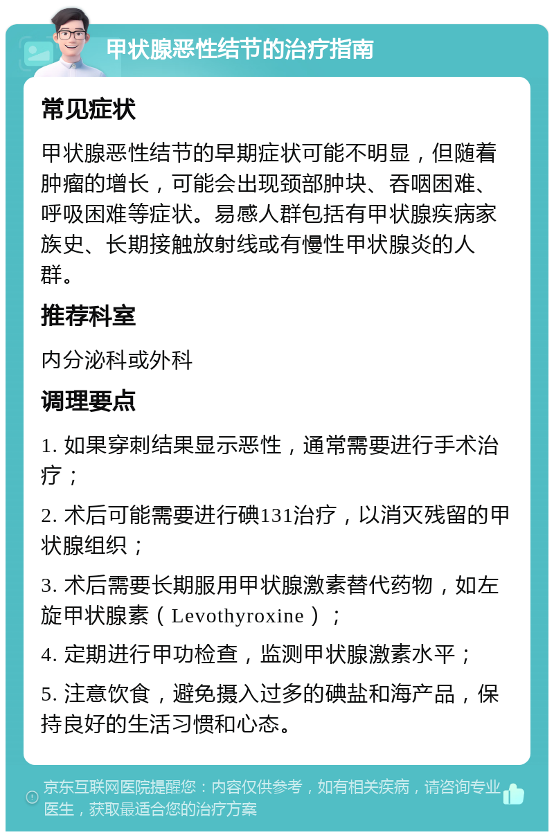 甲状腺恶性结节的治疗指南 常见症状 甲状腺恶性结节的早期症状可能不明显，但随着肿瘤的增长，可能会出现颈部肿块、吞咽困难、呼吸困难等症状。易感人群包括有甲状腺疾病家族史、长期接触放射线或有慢性甲状腺炎的人群。 推荐科室 内分泌科或外科 调理要点 1. 如果穿刺结果显示恶性，通常需要进行手术治疗； 2. 术后可能需要进行碘131治疗，以消灭残留的甲状腺组织； 3. 术后需要长期服用甲状腺激素替代药物，如左旋甲状腺素（Levothyroxine）； 4. 定期进行甲功检查，监测甲状腺激素水平； 5. 注意饮食，避免摄入过多的碘盐和海产品，保持良好的生活习惯和心态。