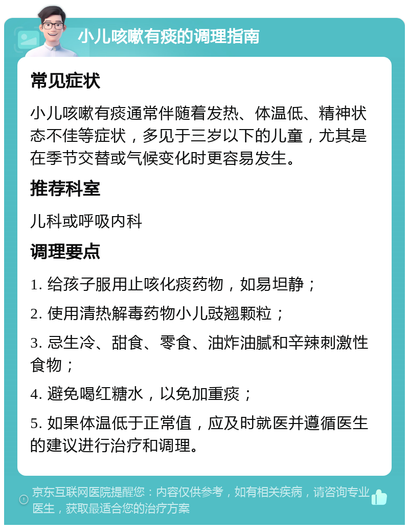 小儿咳嗽有痰的调理指南 常见症状 小儿咳嗽有痰通常伴随着发热、体温低、精神状态不佳等症状，多见于三岁以下的儿童，尤其是在季节交替或气候变化时更容易发生。 推荐科室 儿科或呼吸内科 调理要点 1. 给孩子服用止咳化痰药物，如易坦静； 2. 使用清热解毒药物小儿豉翘颗粒； 3. 忌生冷、甜食、零食、油炸油腻和辛辣刺激性食物； 4. 避免喝红糖水，以免加重痰； 5. 如果体温低于正常值，应及时就医并遵循医生的建议进行治疗和调理。