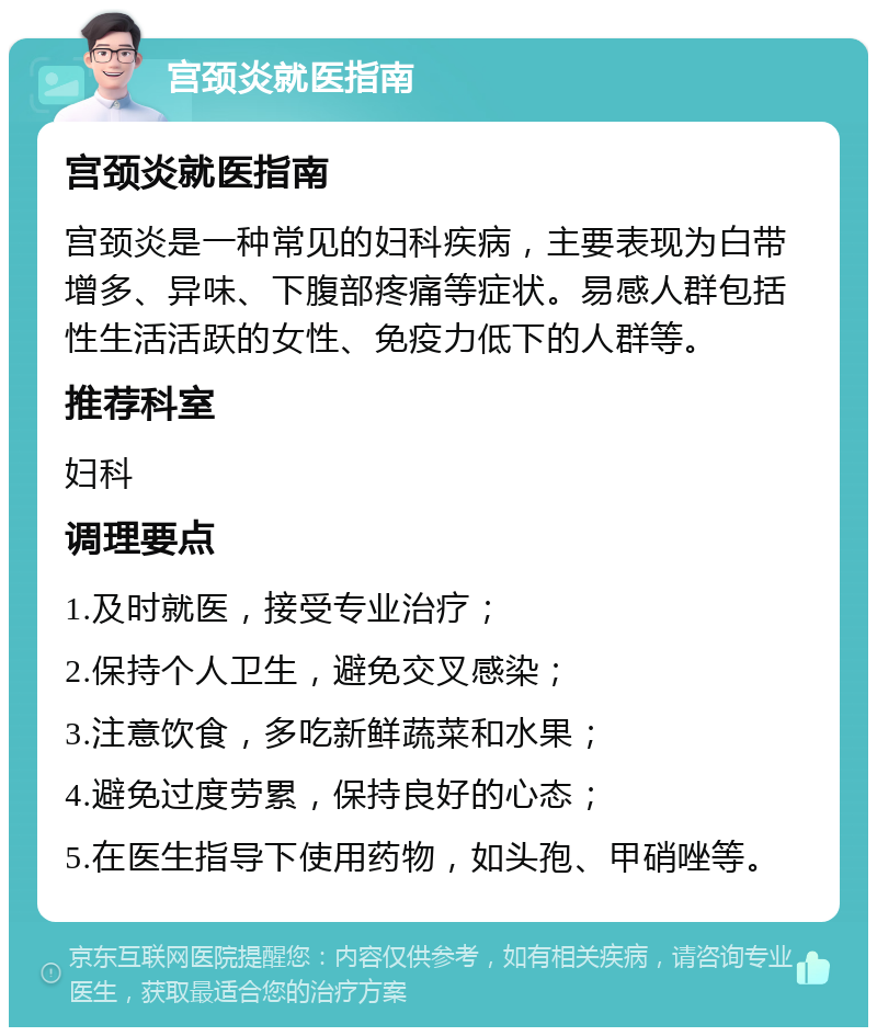 宫颈炎就医指南 宫颈炎就医指南 宫颈炎是一种常见的妇科疾病，主要表现为白带增多、异味、下腹部疼痛等症状。易感人群包括性生活活跃的女性、免疫力低下的人群等。 推荐科室 妇科 调理要点 1.及时就医，接受专业治疗； 2.保持个人卫生，避免交叉感染； 3.注意饮食，多吃新鲜蔬菜和水果； 4.避免过度劳累，保持良好的心态； 5.在医生指导下使用药物，如头孢、甲硝唑等。