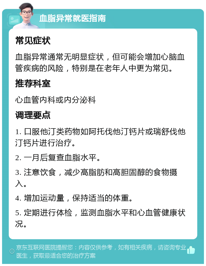 血脂异常就医指南 常见症状 血脂异常通常无明显症状，但可能会增加心脑血管疾病的风险，特别是在老年人中更为常见。 推荐科室 心血管内科或内分泌科 调理要点 1. 口服他汀类药物如阿托伐他汀钙片或瑞舒伐他汀钙片进行治疗。 2. 一月后复查血脂水平。 3. 注意饮食，减少高脂肪和高胆固醇的食物摄入。 4. 增加运动量，保持适当的体重。 5. 定期进行体检，监测血脂水平和心血管健康状况。