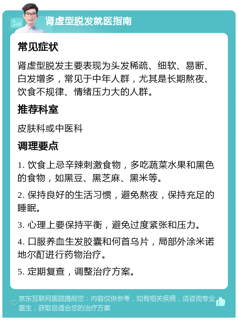 肾虚型脱发就医指南 常见症状 肾虚型脱发主要表现为头发稀疏、细软、易断、白发增多，常见于中年人群，尤其是长期熬夜、饮食不规律、情绪压力大的人群。 推荐科室 皮肤科或中医科 调理要点 1. 饮食上忌辛辣刺激食物，多吃蔬菜水果和黑色的食物，如黑豆、黑芝麻、黑米等。 2. 保持良好的生活习惯，避免熬夜，保持充足的睡眠。 3. 心理上要保持平衡，避免过度紧张和压力。 4. 口服养血生发胶囊和何首乌片，局部外涂米诺地尔酊进行药物治疗。 5. 定期复查，调整治疗方案。