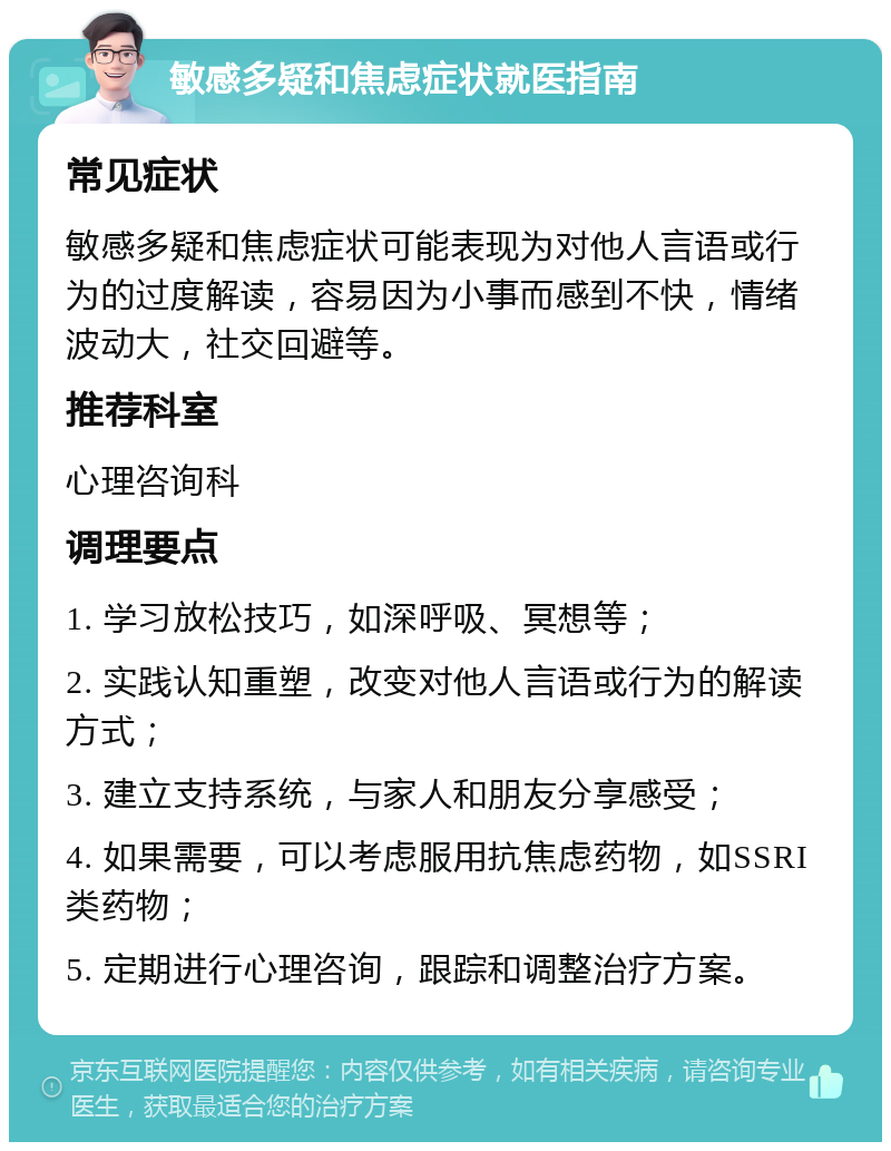 敏感多疑和焦虑症状就医指南 常见症状 敏感多疑和焦虑症状可能表现为对他人言语或行为的过度解读，容易因为小事而感到不快，情绪波动大，社交回避等。 推荐科室 心理咨询科 调理要点 1. 学习放松技巧，如深呼吸、冥想等； 2. 实践认知重塑，改变对他人言语或行为的解读方式； 3. 建立支持系统，与家人和朋友分享感受； 4. 如果需要，可以考虑服用抗焦虑药物，如SSRI类药物； 5. 定期进行心理咨询，跟踪和调整治疗方案。