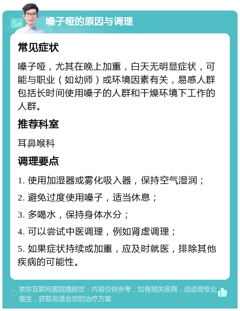 嗓子哑的原因与调理 常见症状 嗓子哑，尤其在晚上加重，白天无明显症状，可能与职业（如幼师）或环境因素有关，易感人群包括长时间使用嗓子的人群和干燥环境下工作的人群。 推荐科室 耳鼻喉科 调理要点 1. 使用加湿器或雾化吸入器，保持空气湿润； 2. 避免过度使用嗓子，适当休息； 3. 多喝水，保持身体水分； 4. 可以尝试中医调理，例如肾虚调理； 5. 如果症状持续或加重，应及时就医，排除其他疾病的可能性。