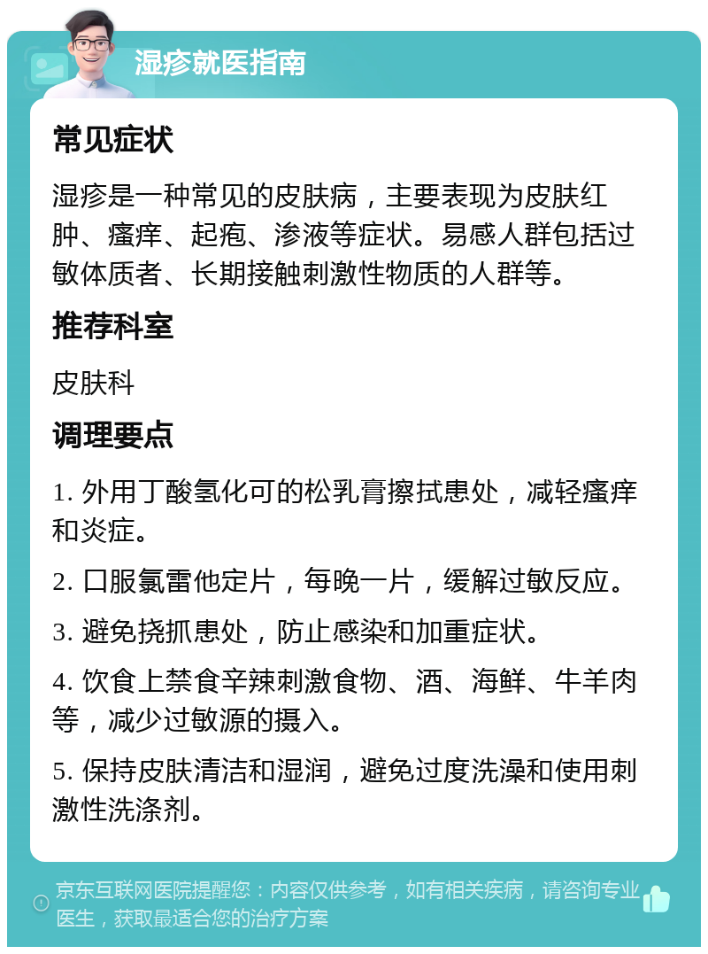 湿疹就医指南 常见症状 湿疹是一种常见的皮肤病，主要表现为皮肤红肿、瘙痒、起疱、渗液等症状。易感人群包括过敏体质者、长期接触刺激性物质的人群等。 推荐科室 皮肤科 调理要点 1. 外用丁酸氢化可的松乳膏擦拭患处，减轻瘙痒和炎症。 2. 口服氯雷他定片，每晚一片，缓解过敏反应。 3. 避免挠抓患处，防止感染和加重症状。 4. 饮食上禁食辛辣刺激食物、酒、海鲜、牛羊肉等，减少过敏源的摄入。 5. 保持皮肤清洁和湿润，避免过度洗澡和使用刺激性洗涤剂。