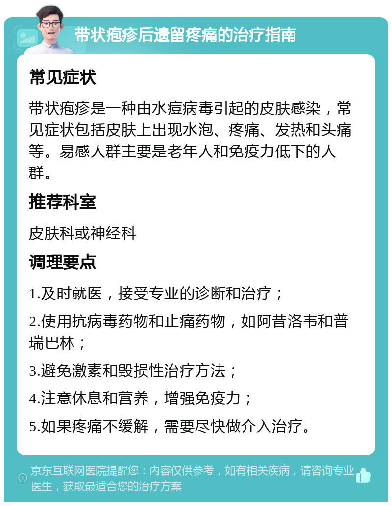 带状疱疹后遗留疼痛的治疗指南 常见症状 带状疱疹是一种由水痘病毒引起的皮肤感染，常见症状包括皮肤上出现水泡、疼痛、发热和头痛等。易感人群主要是老年人和免疫力低下的人群。 推荐科室 皮肤科或神经科 调理要点 1.及时就医，接受专业的诊断和治疗； 2.使用抗病毒药物和止痛药物，如阿昔洛韦和普瑞巴林； 3.避免激素和毁损性治疗方法； 4.注意休息和营养，增强免疫力； 5.如果疼痛不缓解，需要尽快做介入治疗。