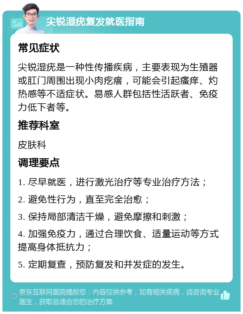 尖锐湿疣复发就医指南 常见症状 尖锐湿疣是一种性传播疾病，主要表现为生殖器或肛门周围出现小肉疙瘩，可能会引起瘙痒、灼热感等不适症状。易感人群包括性活跃者、免疫力低下者等。 推荐科室 皮肤科 调理要点 1. 尽早就医，进行激光治疗等专业治疗方法； 2. 避免性行为，直至完全治愈； 3. 保持局部清洁干燥，避免摩擦和刺激； 4. 加强免疫力，通过合理饮食、适量运动等方式提高身体抵抗力； 5. 定期复查，预防复发和并发症的发生。