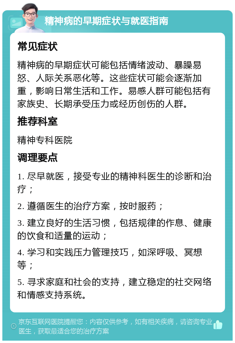 精神病的早期症状与就医指南 常见症状 精神病的早期症状可能包括情绪波动、暴躁易怒、人际关系恶化等。这些症状可能会逐渐加重，影响日常生活和工作。易感人群可能包括有家族史、长期承受压力或经历创伤的人群。 推荐科室 精神专科医院 调理要点 1. 尽早就医，接受专业的精神科医生的诊断和治疗； 2. 遵循医生的治疗方案，按时服药； 3. 建立良好的生活习惯，包括规律的作息、健康的饮食和适量的运动； 4. 学习和实践压力管理技巧，如深呼吸、冥想等； 5. 寻求家庭和社会的支持，建立稳定的社交网络和情感支持系统。