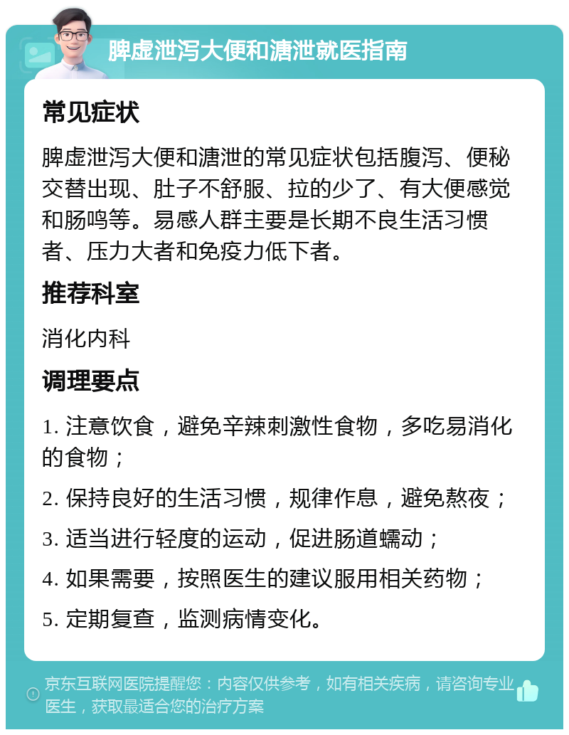 脾虚泄泻大便和溏泄就医指南 常见症状 脾虚泄泻大便和溏泄的常见症状包括腹泻、便秘交替出现、肚子不舒服、拉的少了、有大便感觉和肠鸣等。易感人群主要是长期不良生活习惯者、压力大者和免疫力低下者。 推荐科室 消化内科 调理要点 1. 注意饮食，避免辛辣刺激性食物，多吃易消化的食物； 2. 保持良好的生活习惯，规律作息，避免熬夜； 3. 适当进行轻度的运动，促进肠道蠕动； 4. 如果需要，按照医生的建议服用相关药物； 5. 定期复查，监测病情变化。