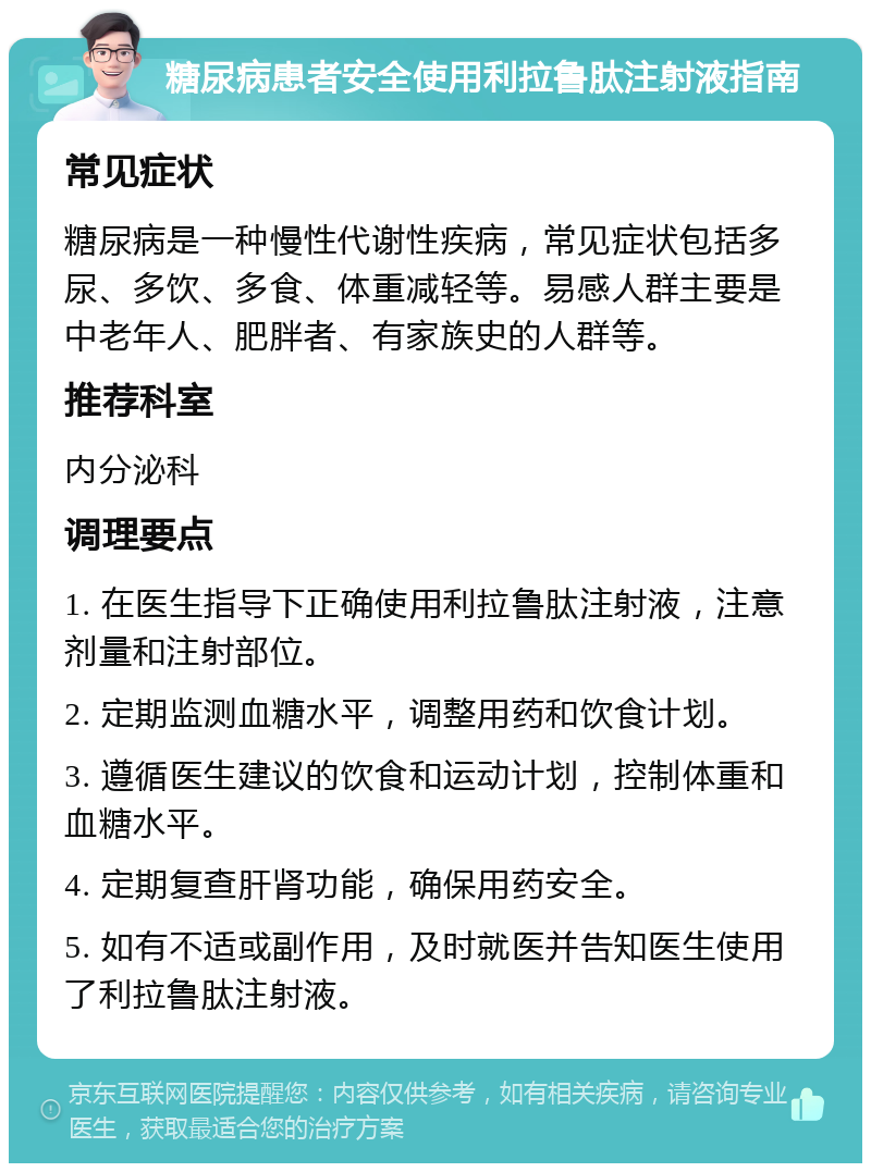 糖尿病患者安全使用利拉鲁肽注射液指南 常见症状 糖尿病是一种慢性代谢性疾病，常见症状包括多尿、多饮、多食、体重减轻等。易感人群主要是中老年人、肥胖者、有家族史的人群等。 推荐科室 内分泌科 调理要点 1. 在医生指导下正确使用利拉鲁肽注射液，注意剂量和注射部位。 2. 定期监测血糖水平，调整用药和饮食计划。 3. 遵循医生建议的饮食和运动计划，控制体重和血糖水平。 4. 定期复查肝肾功能，确保用药安全。 5. 如有不适或副作用，及时就医并告知医生使用了利拉鲁肽注射液。