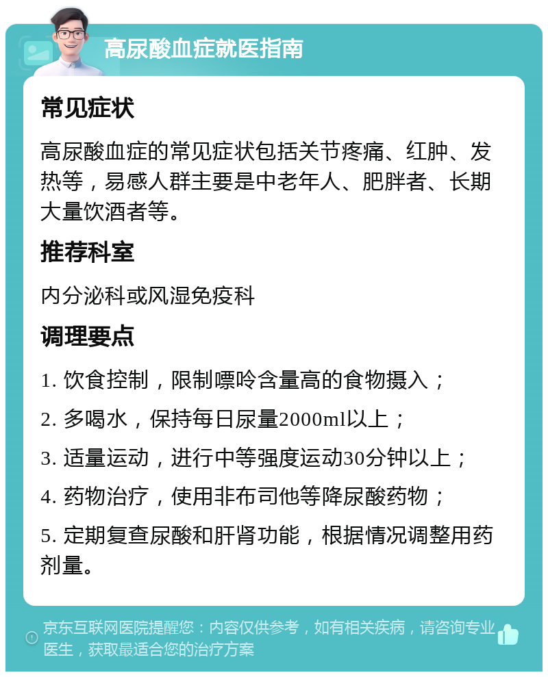 高尿酸血症就医指南 常见症状 高尿酸血症的常见症状包括关节疼痛、红肿、发热等，易感人群主要是中老年人、肥胖者、长期大量饮酒者等。 推荐科室 内分泌科或风湿免疫科 调理要点 1. 饮食控制，限制嘌呤含量高的食物摄入； 2. 多喝水，保持每日尿量2000ml以上； 3. 适量运动，进行中等强度运动30分钟以上； 4. 药物治疗，使用非布司他等降尿酸药物； 5. 定期复查尿酸和肝肾功能，根据情况调整用药剂量。