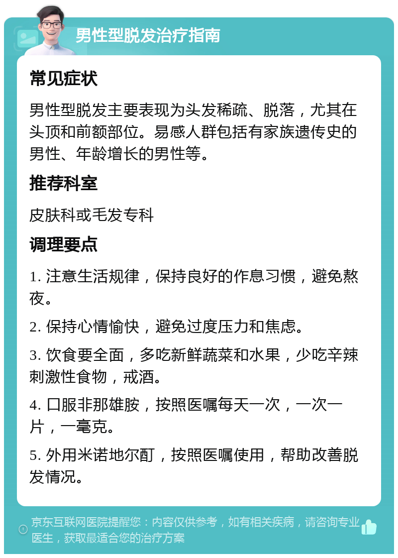 男性型脱发治疗指南 常见症状 男性型脱发主要表现为头发稀疏、脱落，尤其在头顶和前额部位。易感人群包括有家族遗传史的男性、年龄增长的男性等。 推荐科室 皮肤科或毛发专科 调理要点 1. 注意生活规律，保持良好的作息习惯，避免熬夜。 2. 保持心情愉快，避免过度压力和焦虑。 3. 饮食要全面，多吃新鲜蔬菜和水果，少吃辛辣刺激性食物，戒酒。 4. 口服非那雄胺，按照医嘱每天一次，一次一片，一毫克。 5. 外用米诺地尔酊，按照医嘱使用，帮助改善脱发情况。