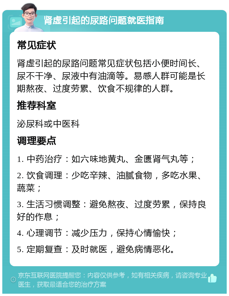 肾虚引起的尿路问题就医指南 常见症状 肾虚引起的尿路问题常见症状包括小便时间长、尿不干净、尿液中有油滴等。易感人群可能是长期熬夜、过度劳累、饮食不规律的人群。 推荐科室 泌尿科或中医科 调理要点 1. 中药治疗：如六味地黄丸、金匮肾气丸等； 2. 饮食调理：少吃辛辣、油腻食物，多吃水果、蔬菜； 3. 生活习惯调整：避免熬夜、过度劳累，保持良好的作息； 4. 心理调节：减少压力，保持心情愉快； 5. 定期复查：及时就医，避免病情恶化。