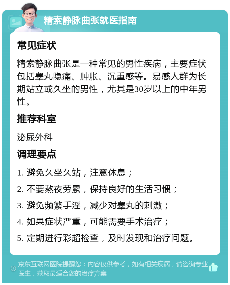 精索静脉曲张就医指南 常见症状 精索静脉曲张是一种常见的男性疾病，主要症状包括睾丸隐痛、肿胀、沉重感等。易感人群为长期站立或久坐的男性，尤其是30岁以上的中年男性。 推荐科室 泌尿外科 调理要点 1. 避免久坐久站，注意休息； 2. 不要熬夜劳累，保持良好的生活习惯； 3. 避免频繁手淫，减少对睾丸的刺激； 4. 如果症状严重，可能需要手术治疗； 5. 定期进行彩超检查，及时发现和治疗问题。