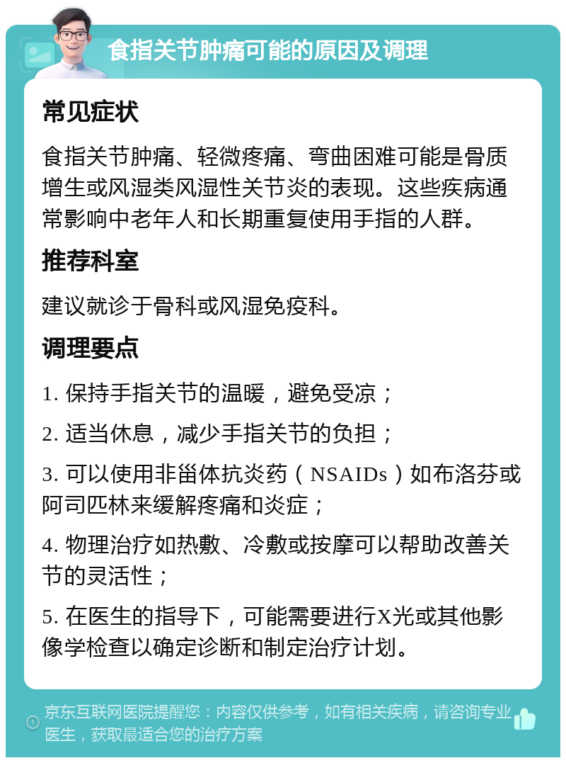 食指关节肿痛可能的原因及调理 常见症状 食指关节肿痛、轻微疼痛、弯曲困难可能是骨质增生或风湿类风湿性关节炎的表现。这些疾病通常影响中老年人和长期重复使用手指的人群。 推荐科室 建议就诊于骨科或风湿免疫科。 调理要点 1. 保持手指关节的温暖，避免受凉； 2. 适当休息，减少手指关节的负担； 3. 可以使用非甾体抗炎药（NSAIDs）如布洛芬或阿司匹林来缓解疼痛和炎症； 4. 物理治疗如热敷、冷敷或按摩可以帮助改善关节的灵活性； 5. 在医生的指导下，可能需要进行X光或其他影像学检查以确定诊断和制定治疗计划。