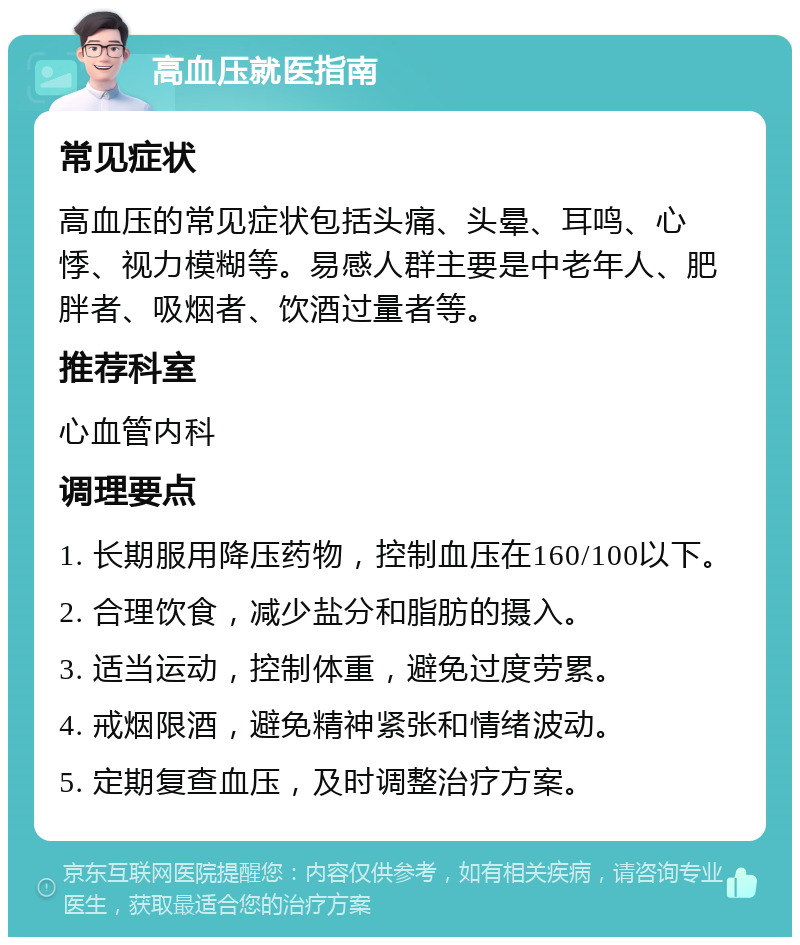 高血压就医指南 常见症状 高血压的常见症状包括头痛、头晕、耳鸣、心悸、视力模糊等。易感人群主要是中老年人、肥胖者、吸烟者、饮酒过量者等。 推荐科室 心血管内科 调理要点 1. 长期服用降压药物，控制血压在160/100以下。 2. 合理饮食，减少盐分和脂肪的摄入。 3. 适当运动，控制体重，避免过度劳累。 4. 戒烟限酒，避免精神紧张和情绪波动。 5. 定期复查血压，及时调整治疗方案。