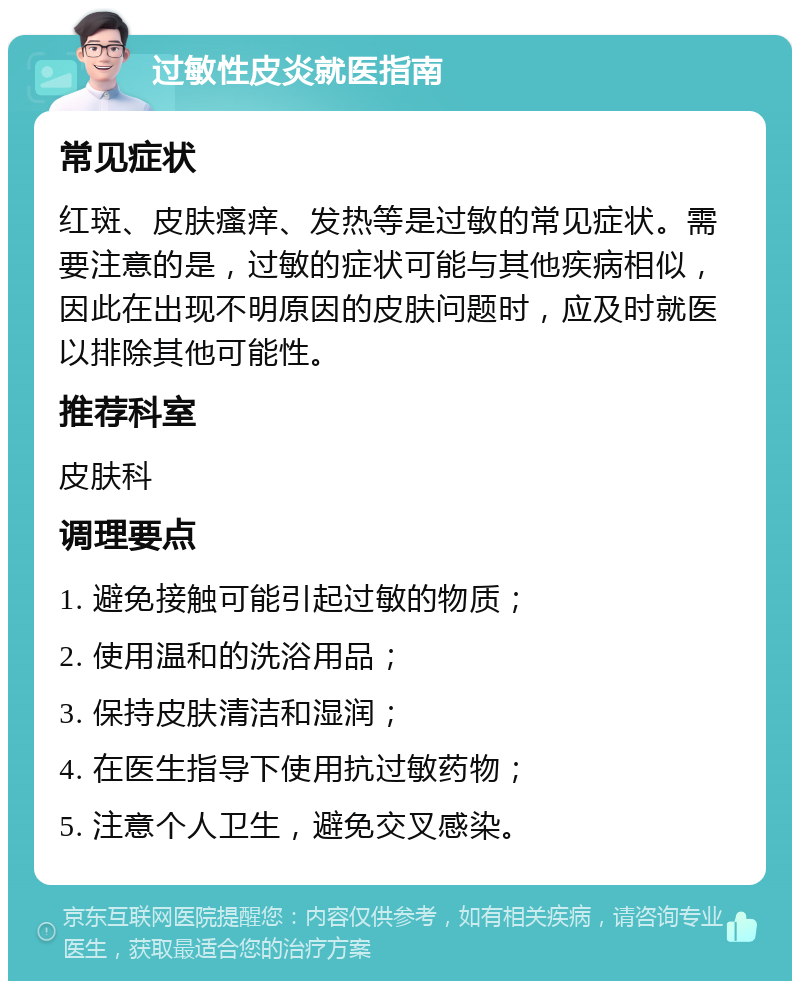 过敏性皮炎就医指南 常见症状 红斑、皮肤瘙痒、发热等是过敏的常见症状。需要注意的是，过敏的症状可能与其他疾病相似，因此在出现不明原因的皮肤问题时，应及时就医以排除其他可能性。 推荐科室 皮肤科 调理要点 1. 避免接触可能引起过敏的物质； 2. 使用温和的洗浴用品； 3. 保持皮肤清洁和湿润； 4. 在医生指导下使用抗过敏药物； 5. 注意个人卫生，避免交叉感染。