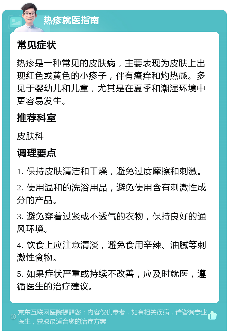 热疹就医指南 常见症状 热疹是一种常见的皮肤病，主要表现为皮肤上出现红色或黄色的小疹子，伴有瘙痒和灼热感。多见于婴幼儿和儿童，尤其是在夏季和潮湿环境中更容易发生。 推荐科室 皮肤科 调理要点 1. 保持皮肤清洁和干燥，避免过度摩擦和刺激。 2. 使用温和的洗浴用品，避免使用含有刺激性成分的产品。 3. 避免穿着过紧或不透气的衣物，保持良好的通风环境。 4. 饮食上应注意清淡，避免食用辛辣、油腻等刺激性食物。 5. 如果症状严重或持续不改善，应及时就医，遵循医生的治疗建议。