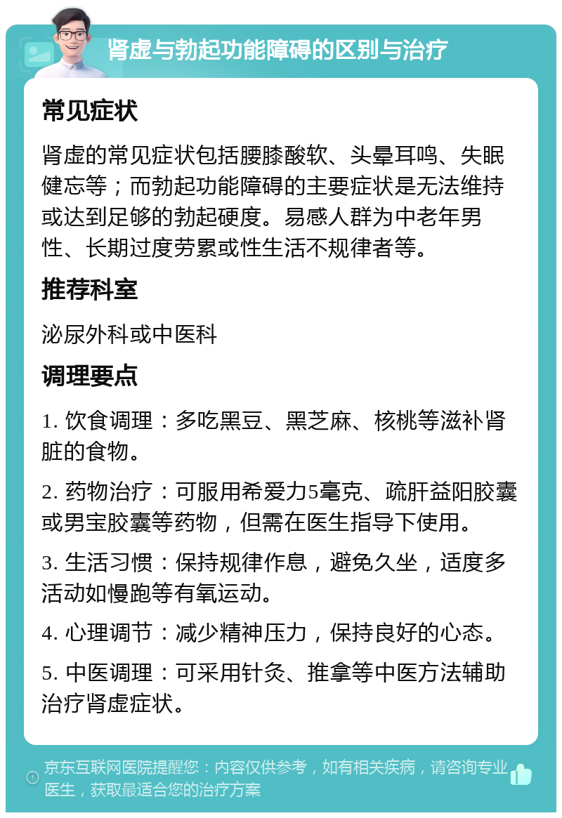 肾虚与勃起功能障碍的区别与治疗 常见症状 肾虚的常见症状包括腰膝酸软、头晕耳鸣、失眠健忘等；而勃起功能障碍的主要症状是无法维持或达到足够的勃起硬度。易感人群为中老年男性、长期过度劳累或性生活不规律者等。 推荐科室 泌尿外科或中医科 调理要点 1. 饮食调理：多吃黑豆、黑芝麻、核桃等滋补肾脏的食物。 2. 药物治疗：可服用希爱力5毫克、疏肝益阳胶囊或男宝胶囊等药物，但需在医生指导下使用。 3. 生活习惯：保持规律作息，避免久坐，适度多活动如慢跑等有氧运动。 4. 心理调节：减少精神压力，保持良好的心态。 5. 中医调理：可采用针灸、推拿等中医方法辅助治疗肾虚症状。