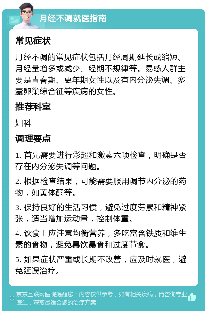 月经不调就医指南 常见症状 月经不调的常见症状包括月经周期延长或缩短、月经量增多或减少、经期不规律等。易感人群主要是青春期、更年期女性以及有内分泌失调、多囊卵巢综合征等疾病的女性。 推荐科室 妇科 调理要点 1. 首先需要进行彩超和激素六项检查，明确是否存在内分泌失调等问题。 2. 根据检查结果，可能需要服用调节内分泌的药物，如黄体酮等。 3. 保持良好的生活习惯，避免过度劳累和精神紧张，适当增加运动量，控制体重。 4. 饮食上应注意均衡营养，多吃富含铁质和维生素的食物，避免暴饮暴食和过度节食。 5. 如果症状严重或长期不改善，应及时就医，避免延误治疗。