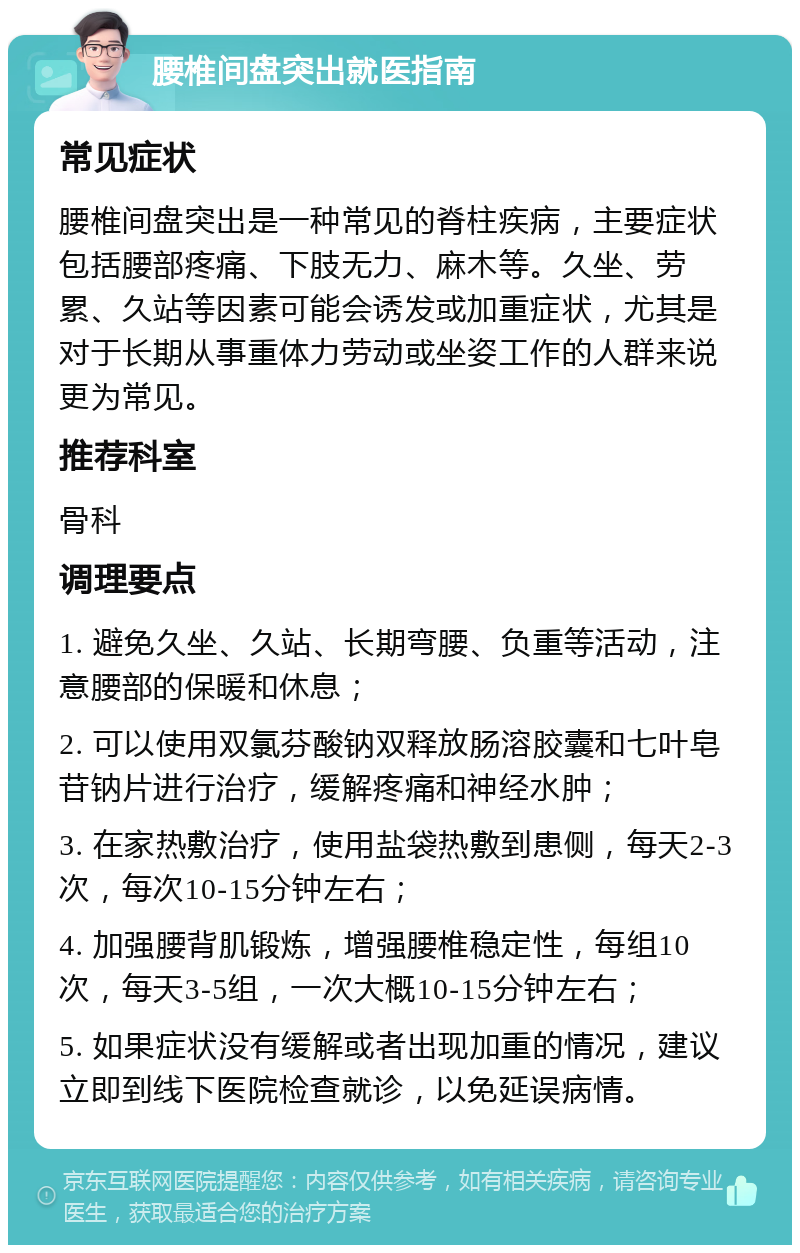 腰椎间盘突出就医指南 常见症状 腰椎间盘突出是一种常见的脊柱疾病，主要症状包括腰部疼痛、下肢无力、麻木等。久坐、劳累、久站等因素可能会诱发或加重症状，尤其是对于长期从事重体力劳动或坐姿工作的人群来说更为常见。 推荐科室 骨科 调理要点 1. 避免久坐、久站、长期弯腰、负重等活动，注意腰部的保暖和休息； 2. 可以使用双氯芬酸钠双释放肠溶胶囊和七叶皂苷钠片进行治疗，缓解疼痛和神经水肿； 3. 在家热敷治疗，使用盐袋热敷到患侧，每天2-3次，每次10-15分钟左右； 4. 加强腰背肌锻炼，增强腰椎稳定性，每组10次，每天3-5组，一次大概10-15分钟左右； 5. 如果症状没有缓解或者出现加重的情况，建议立即到线下医院检查就诊，以免延误病情。