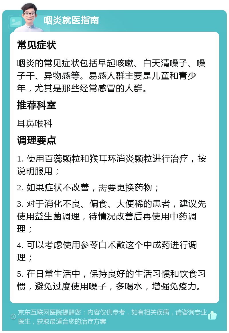 咽炎就医指南 常见症状 咽炎的常见症状包括早起咳嗽、白天清嗓子、嗓子干、异物感等。易感人群主要是儿童和青少年，尤其是那些经常感冒的人群。 推荐科室 耳鼻喉科 调理要点 1. 使用百蕊颗粒和猴耳环消炎颗粒进行治疗，按说明服用； 2. 如果症状不改善，需要更换药物； 3. 对于消化不良、偏食、大便稀的患者，建议先使用益生菌调理，待情况改善后再使用中药调理； 4. 可以考虑使用参苓白术散这个中成药进行调理； 5. 在日常生活中，保持良好的生活习惯和饮食习惯，避免过度使用嗓子，多喝水，增强免疫力。