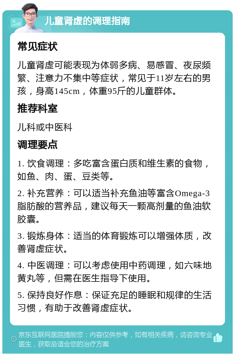 儿童肾虚的调理指南 常见症状 儿童肾虚可能表现为体弱多病、易感冒、夜尿频繁、注意力不集中等症状，常见于11岁左右的男孩，身高145cm，体重95斤的儿童群体。 推荐科室 儿科或中医科 调理要点 1. 饮食调理：多吃富含蛋白质和维生素的食物，如鱼、肉、蛋、豆类等。 2. 补充营养：可以适当补充鱼油等富含Omega-3脂肪酸的营养品，建议每天一颗高剂量的鱼油软胶囊。 3. 锻炼身体：适当的体育锻炼可以增强体质，改善肾虚症状。 4. 中医调理：可以考虑使用中药调理，如六味地黄丸等，但需在医生指导下使用。 5. 保持良好作息：保证充足的睡眠和规律的生活习惯，有助于改善肾虚症状。