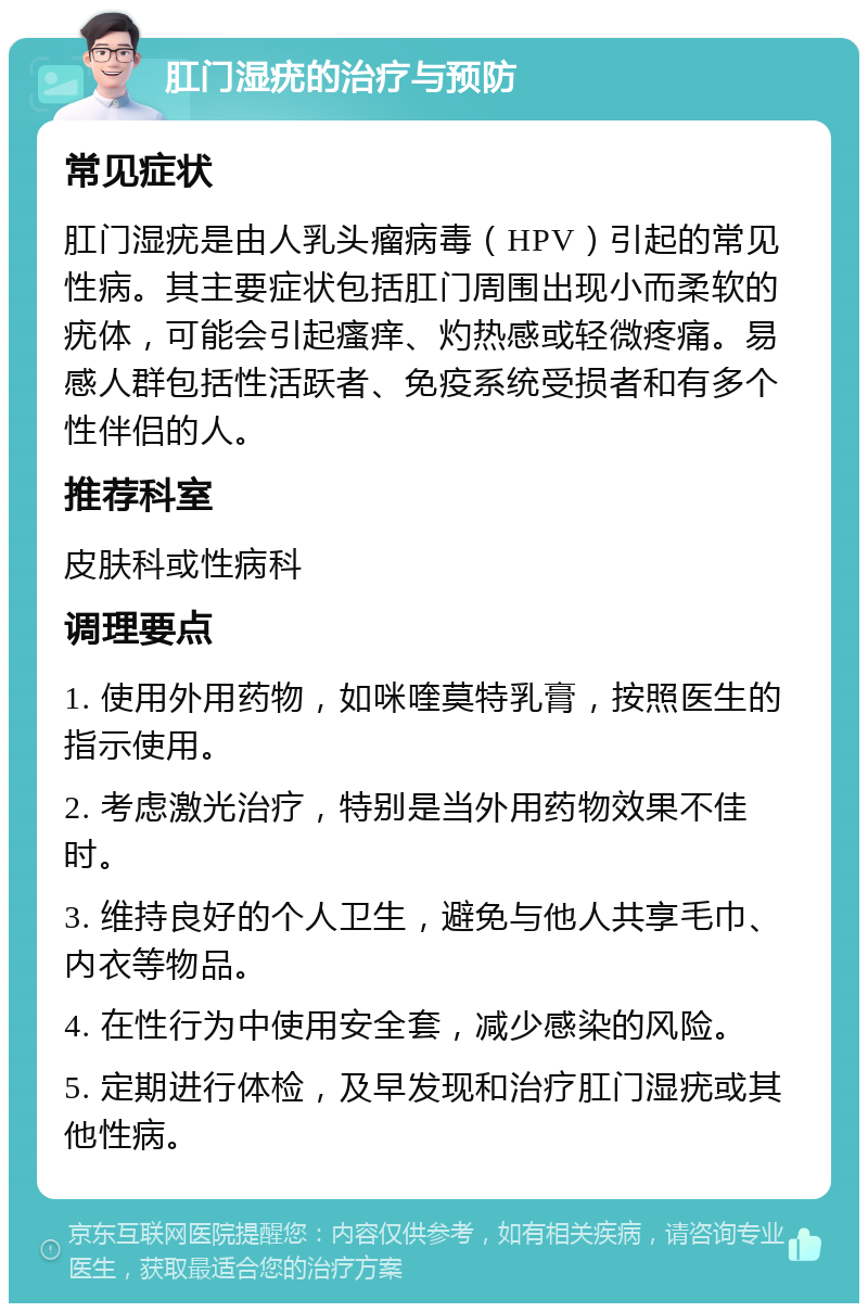 肛门湿疣的治疗与预防 常见症状 肛门湿疣是由人乳头瘤病毒（HPV）引起的常见性病。其主要症状包括肛门周围出现小而柔软的疣体，可能会引起瘙痒、灼热感或轻微疼痛。易感人群包括性活跃者、免疫系统受损者和有多个性伴侣的人。 推荐科室 皮肤科或性病科 调理要点 1. 使用外用药物，如咪喹莫特乳膏，按照医生的指示使用。 2. 考虑激光治疗，特别是当外用药物效果不佳时。 3. 维持良好的个人卫生，避免与他人共享毛巾、内衣等物品。 4. 在性行为中使用安全套，减少感染的风险。 5. 定期进行体检，及早发现和治疗肛门湿疣或其他性病。