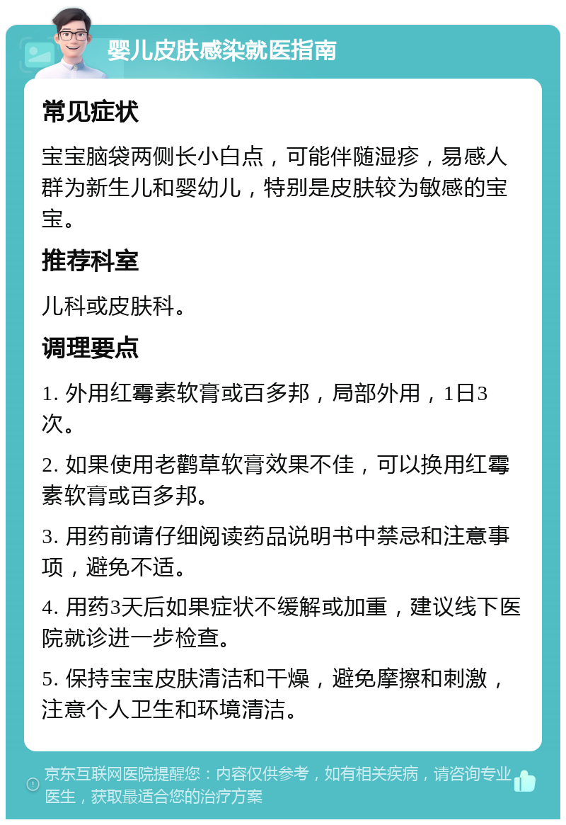 婴儿皮肤感染就医指南 常见症状 宝宝脑袋两侧长小白点，可能伴随湿疹，易感人群为新生儿和婴幼儿，特别是皮肤较为敏感的宝宝。 推荐科室 儿科或皮肤科。 调理要点 1. 外用红霉素软膏或百多邦，局部外用，1日3次。 2. 如果使用老鹳草软膏效果不佳，可以换用红霉素软膏或百多邦。 3. 用药前请仔细阅读药品说明书中禁忌和注意事项，避免不适。 4. 用药3天后如果症状不缓解或加重，建议线下医院就诊进一步检查。 5. 保持宝宝皮肤清洁和干燥，避免摩擦和刺激，注意个人卫生和环境清洁。