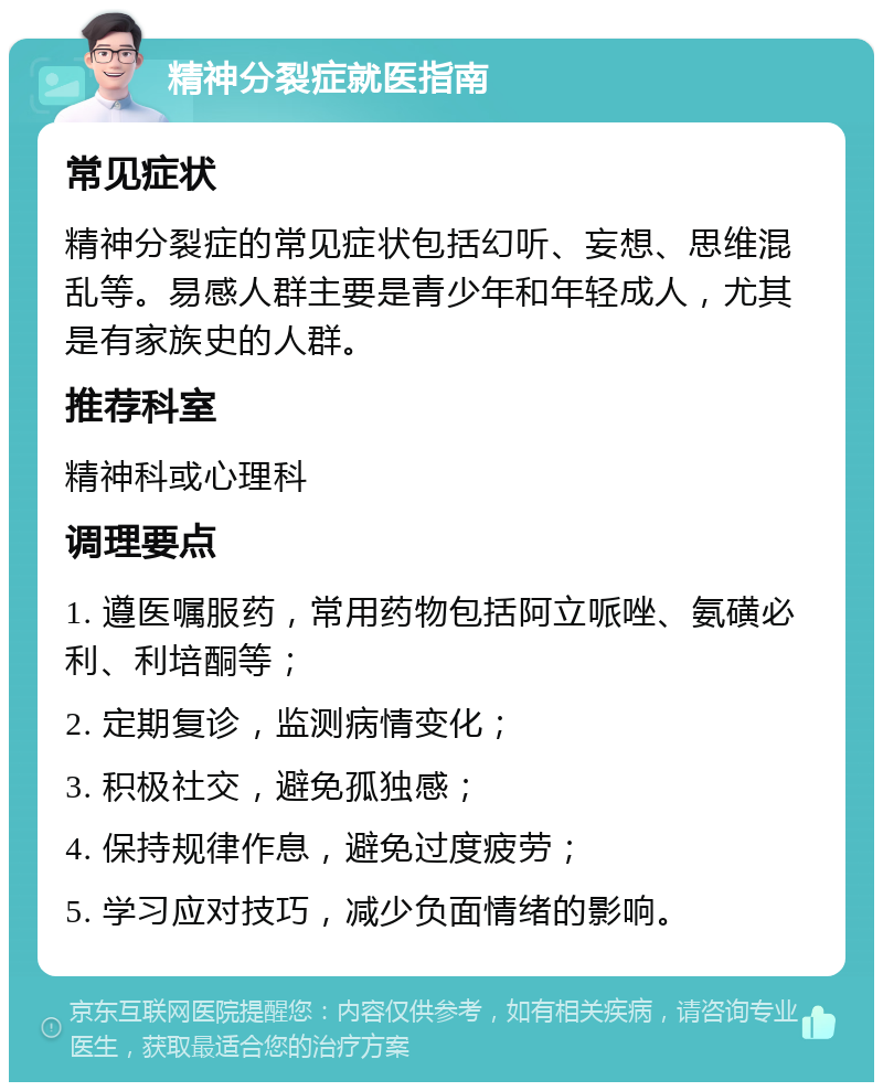 精神分裂症就医指南 常见症状 精神分裂症的常见症状包括幻听、妄想、思维混乱等。易感人群主要是青少年和年轻成人，尤其是有家族史的人群。 推荐科室 精神科或心理科 调理要点 1. 遵医嘱服药，常用药物包括阿立哌唑、氨磺必利、利培酮等； 2. 定期复诊，监测病情变化； 3. 积极社交，避免孤独感； 4. 保持规律作息，避免过度疲劳； 5. 学习应对技巧，减少负面情绪的影响。