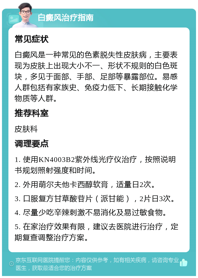 白癜风治疗指南 常见症状 白癜风是一种常见的色素脱失性皮肤病，主要表现为皮肤上出现大小不一、形状不规则的白色斑块，多见于面部、手部、足部等暴露部位。易感人群包括有家族史、免疫力低下、长期接触化学物质等人群。 推荐科室 皮肤科 调理要点 1. 使用KN4003B2紫外线光疗仪治疗，按照说明书规划照射强度和时间。 2. 外用萌尔夫他卡西醇软膏，适量日2次。 3. 口服复方甘草酸苷片（派甘能），2片日3次。 4. 尽量少吃辛辣刺激不易消化及易过敏食物。 5. 在家治疗效果有限，建议去医院进行治疗，定期复查调整治疗方案。