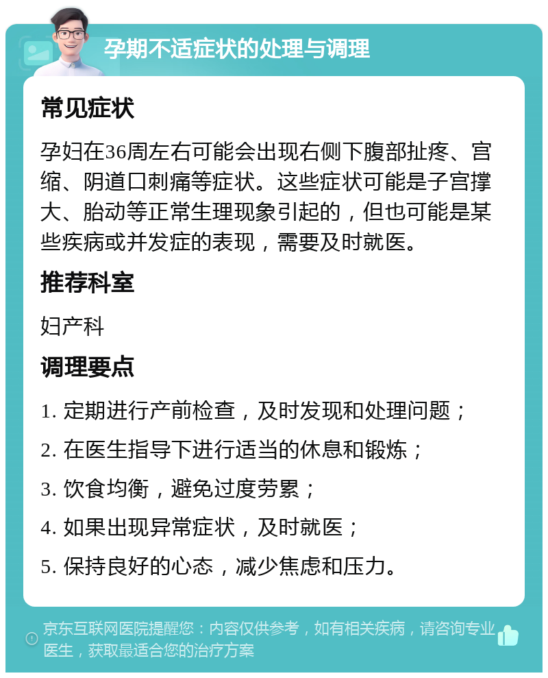 孕期不适症状的处理与调理 常见症状 孕妇在36周左右可能会出现右侧下腹部扯疼、宫缩、阴道口刺痛等症状。这些症状可能是子宫撑大、胎动等正常生理现象引起的，但也可能是某些疾病或并发症的表现，需要及时就医。 推荐科室 妇产科 调理要点 1. 定期进行产前检查，及时发现和处理问题； 2. 在医生指导下进行适当的休息和锻炼； 3. 饮食均衡，避免过度劳累； 4. 如果出现异常症状，及时就医； 5. 保持良好的心态，减少焦虑和压力。