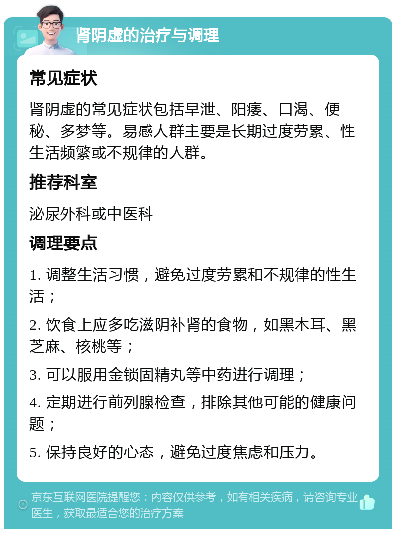 肾阴虚的治疗与调理 常见症状 肾阴虚的常见症状包括早泄、阳痿、口渴、便秘、多梦等。易感人群主要是长期过度劳累、性生活频繁或不规律的人群。 推荐科室 泌尿外科或中医科 调理要点 1. 调整生活习惯，避免过度劳累和不规律的性生活； 2. 饮食上应多吃滋阴补肾的食物，如黑木耳、黑芝麻、核桃等； 3. 可以服用金锁固精丸等中药进行调理； 4. 定期进行前列腺检查，排除其他可能的健康问题； 5. 保持良好的心态，避免过度焦虑和压力。