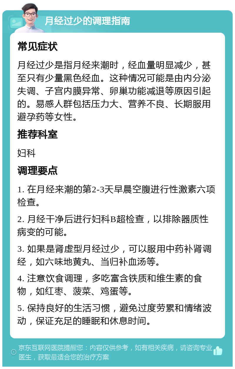 月经过少的调理指南 常见症状 月经过少是指月经来潮时，经血量明显减少，甚至只有少量黑色经血。这种情况可能是由内分泌失调、子宫内膜异常、卵巢功能减退等原因引起的。易感人群包括压力大、营养不良、长期服用避孕药等女性。 推荐科室 妇科 调理要点 1. 在月经来潮的第2-3天早晨空腹进行性激素六项检查。 2. 月经干净后进行妇科B超检查，以排除器质性病变的可能。 3. 如果是肾虚型月经过少，可以服用中药补肾调经，如六味地黄丸、当归补血汤等。 4. 注意饮食调理，多吃富含铁质和维生素的食物，如红枣、菠菜、鸡蛋等。 5. 保持良好的生活习惯，避免过度劳累和情绪波动，保证充足的睡眠和休息时间。