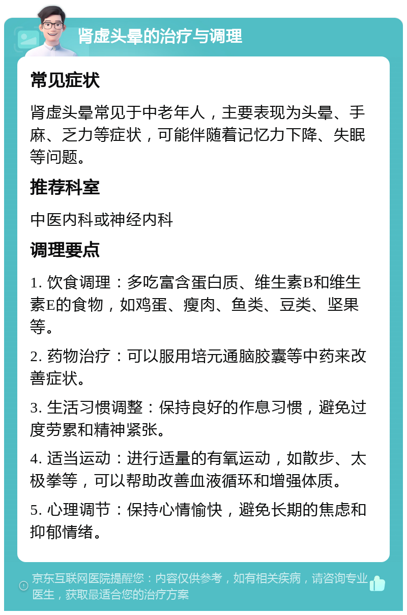 肾虚头晕的治疗与调理 常见症状 肾虚头晕常见于中老年人，主要表现为头晕、手麻、乏力等症状，可能伴随着记忆力下降、失眠等问题。 推荐科室 中医内科或神经内科 调理要点 1. 饮食调理：多吃富含蛋白质、维生素B和维生素E的食物，如鸡蛋、瘦肉、鱼类、豆类、坚果等。 2. 药物治疗：可以服用培元通脑胶囊等中药来改善症状。 3. 生活习惯调整：保持良好的作息习惯，避免过度劳累和精神紧张。 4. 适当运动：进行适量的有氧运动，如散步、太极拳等，可以帮助改善血液循环和增强体质。 5. 心理调节：保持心情愉快，避免长期的焦虑和抑郁情绪。