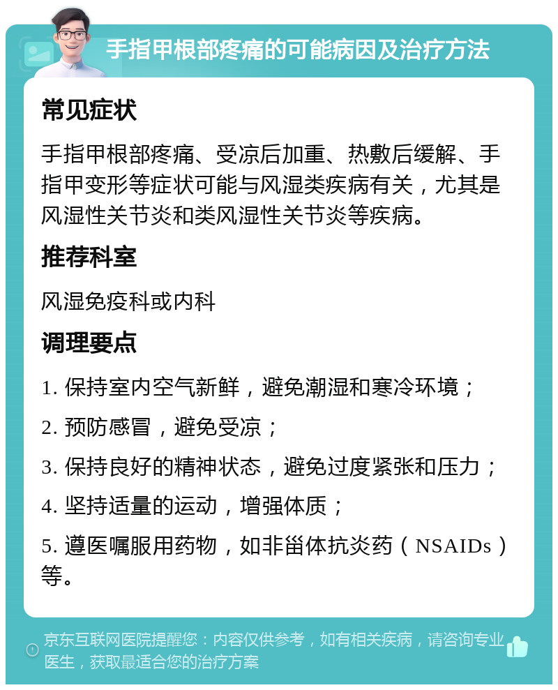 手指甲根部疼痛的可能病因及治疗方法 常见症状 手指甲根部疼痛、受凉后加重、热敷后缓解、手指甲变形等症状可能与风湿类疾病有关，尤其是风湿性关节炎和类风湿性关节炎等疾病。 推荐科室 风湿免疫科或内科 调理要点 1. 保持室内空气新鲜，避免潮湿和寒冷环境； 2. 预防感冒，避免受凉； 3. 保持良好的精神状态，避免过度紧张和压力； 4. 坚持适量的运动，增强体质； 5. 遵医嘱服用药物，如非甾体抗炎药（NSAIDs）等。