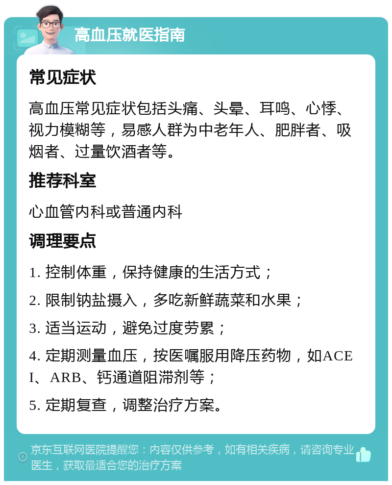 高血压就医指南 常见症状 高血压常见症状包括头痛、头晕、耳鸣、心悸、视力模糊等，易感人群为中老年人、肥胖者、吸烟者、过量饮酒者等。 推荐科室 心血管内科或普通内科 调理要点 1. 控制体重，保持健康的生活方式； 2. 限制钠盐摄入，多吃新鲜蔬菜和水果； 3. 适当运动，避免过度劳累； 4. 定期测量血压，按医嘱服用降压药物，如ACEI、ARB、钙通道阻滞剂等； 5. 定期复查，调整治疗方案。