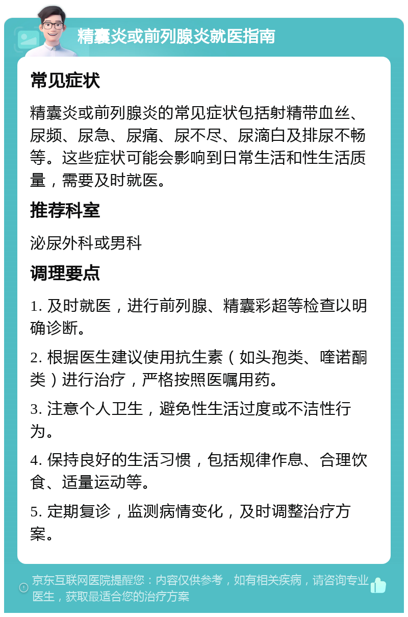 精囊炎或前列腺炎就医指南 常见症状 精囊炎或前列腺炎的常见症状包括射精带血丝、尿频、尿急、尿痛、尿不尽、尿滴白及排尿不畅等。这些症状可能会影响到日常生活和性生活质量，需要及时就医。 推荐科室 泌尿外科或男科 调理要点 1. 及时就医，进行前列腺、精囊彩超等检查以明确诊断。 2. 根据医生建议使用抗生素（如头孢类、喹诺酮类）进行治疗，严格按照医嘱用药。 3. 注意个人卫生，避免性生活过度或不洁性行为。 4. 保持良好的生活习惯，包括规律作息、合理饮食、适量运动等。 5. 定期复诊，监测病情变化，及时调整治疗方案。