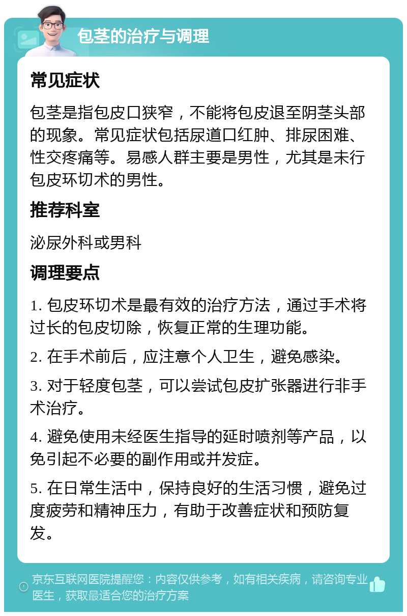 包茎的治疗与调理 常见症状 包茎是指包皮口狭窄，不能将包皮退至阴茎头部的现象。常见症状包括尿道口红肿、排尿困难、性交疼痛等。易感人群主要是男性，尤其是未行包皮环切术的男性。 推荐科室 泌尿外科或男科 调理要点 1. 包皮环切术是最有效的治疗方法，通过手术将过长的包皮切除，恢复正常的生理功能。 2. 在手术前后，应注意个人卫生，避免感染。 3. 对于轻度包茎，可以尝试包皮扩张器进行非手术治疗。 4. 避免使用未经医生指导的延时喷剂等产品，以免引起不必要的副作用或并发症。 5. 在日常生活中，保持良好的生活习惯，避免过度疲劳和精神压力，有助于改善症状和预防复发。